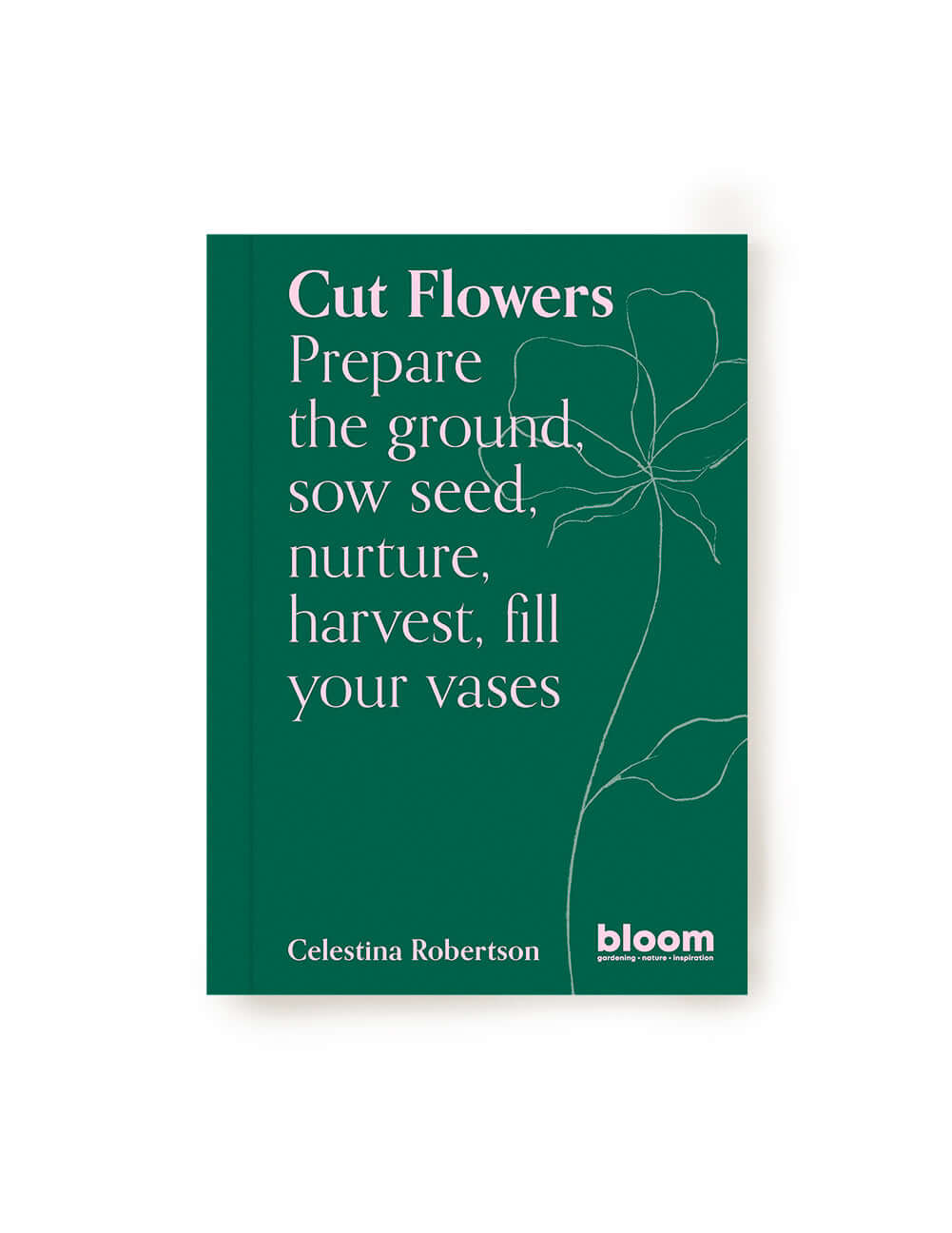 Cut Flowers: Prepare the Ground, Sow Seed, Nurture, Harvest, Fill Your Vases | Comprehensive Guide by Celestina Robertson
